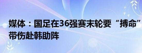 媒体：国足在36强赛末轮要“搏命” 张玉宁带伤赴韩助阵