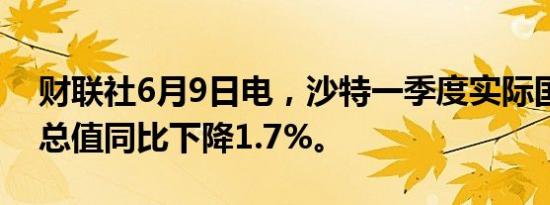 财联社6月9日电，沙特一季度实际国内生产总值同比下降1.7%。