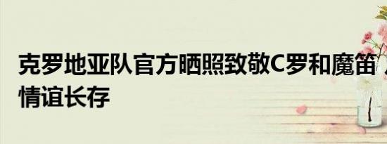 克罗地亚队官方晒照致敬C罗和魔笛 足坛双骄情谊长存