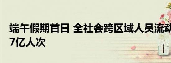 端午假期首日 全社会跨区域人员流动量超2.27亿人次