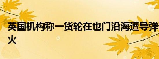 英国机构称一货轮在也门沿海遭导弹击中后起火