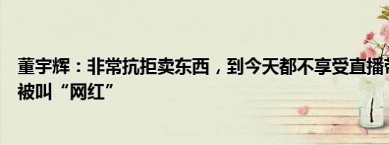 董宇辉：非常抗拒卖东西，到今天都不享受直播带货，反感被叫“网红”