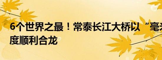 6个世界之最！常泰长江大桥以“毫米级”精度顺利合龙