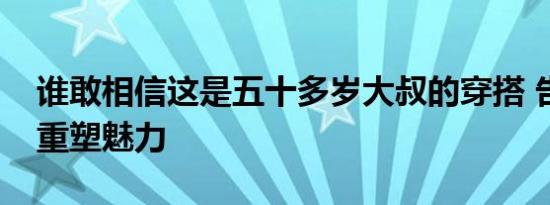 谁敢相信这是五十多岁大叔的穿搭 告别油腻重塑魅力