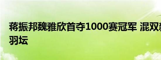 蒋振邦魏雅欣首夺1000赛冠军 混双新星闪耀羽坛