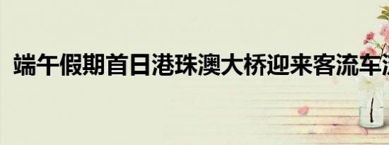 端午假期首日港珠澳大桥迎来客流车流高峰