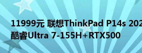 11999元 联想ThinkPad P14s 2024开售：酷睿Ultra 7-155H+RTX500