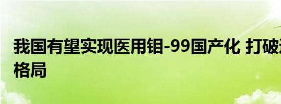 我国有望实现医用钼-99国产化 打破进口依赖格局