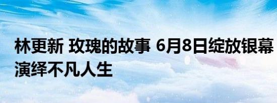 林更新 玫瑰的故事 6月8日绽放银幕，刘亦菲演绎不凡人生