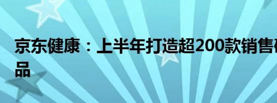 京东健康：上半年打造超200款销售破百万新品