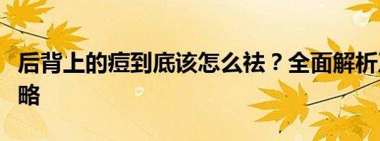 后背上的痘到底该怎么祛？全面解析及应对策略