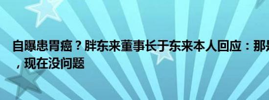 自曝患胃癌？胖东来董事长于东来本人回应：那是以前视频，现在没问题