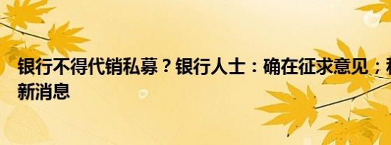 银行不得代销私募？银行人士：确在征求意见；私募：未有新消息