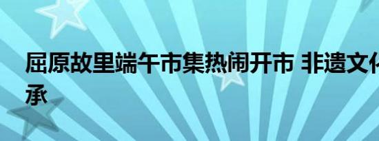 屈原故里端午市集热闹开市 非遗文化活态传承