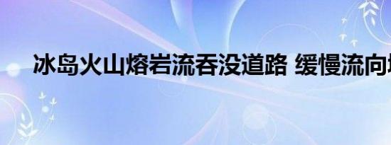 冰岛火山熔岩流吞没道路 缓慢流向城镇