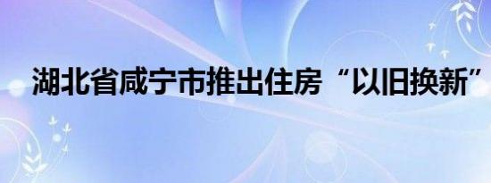 湖北省咸宁市推出住房“以旧换新”活动