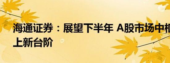 海通证券：展望下半年 A股市场中枢有望再上新台阶