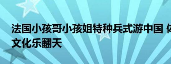 法国小孩哥小孩姐特种兵式游中国 体验传统文化乐翻天