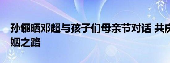 孙俪晒邓超与孩子们母亲节对话 共庆14年婚姻之路