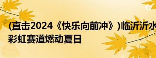 (直击2024《快乐向前冲》)临沂沂水启新程：彩虹赛道燃动夏日