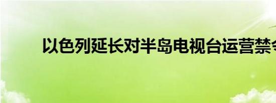 以色列延长对半岛电视台运营禁令