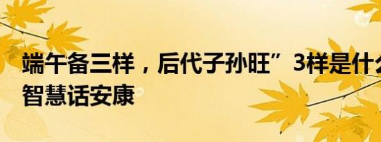 端午备三样，后代子孙旺”3样是什么？传统智慧话安康