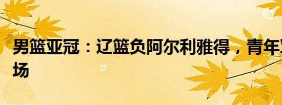 男篮亚冠：辽篮负阿尔利雅得，青年军惨败收场