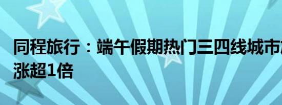 同程旅行：端午假期热门三四线城市旅游热度涨超1倍