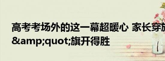 高考考场外的这一幕超暖心 家长穿旗袍祝福&quot;旗开得胜