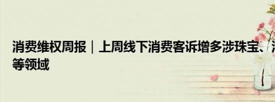 消费维权周报｜上周线下消费客诉增多涉珠宝、汽车、保险等领域