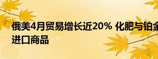 俄美4月贸易增长近20% 化肥与铂金成主要进口商品