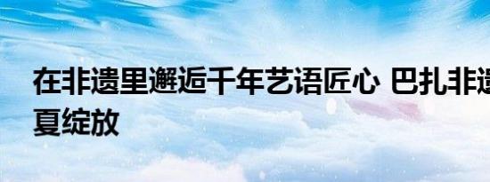 在非遗里邂逅千年艺语匠心 巴扎非遗市集盛夏绽放