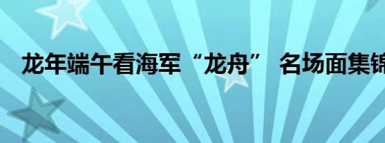 龙年端午看海军“龙舟” 名场面集锦亮相