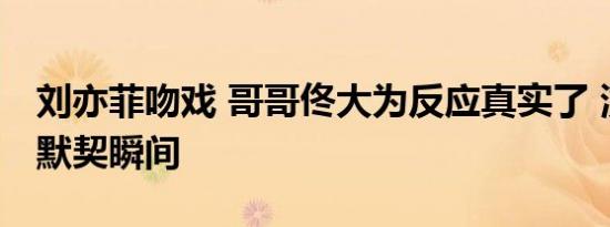 刘亦菲吻戏 哥哥佟大为反应真实了 演技派的默契瞬间