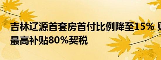 吉林辽源首套房首付比例降至15% 购房财政最高补贴80%契税