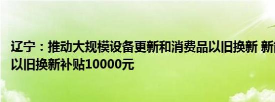 辽宁：推动大规模设备更新和消费品以旧换新 新能源乘用车以旧换新补贴10000元