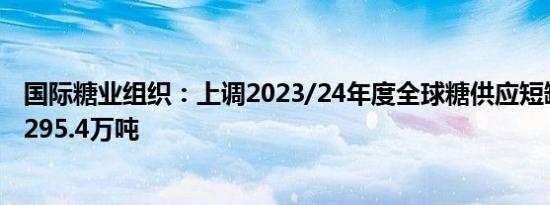 国际糖业组织：上调2023/24年度全球糖供应短缺量预期至295.4万吨