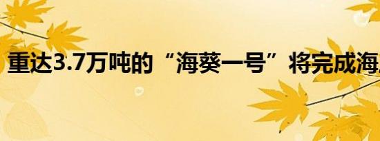 重达3.7万吨的“海葵一号”将完成海上安装