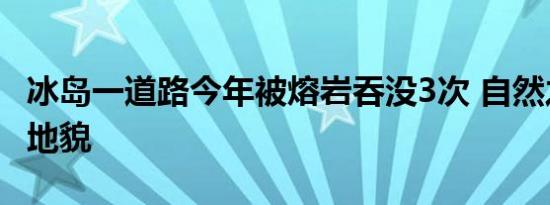 冰岛一道路今年被熔岩吞没3次 自然之力重塑地貌