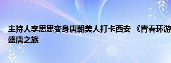 主持人李思思变身唐朝美人打卡西安 《青春环游记5》穿越盛唐之旅