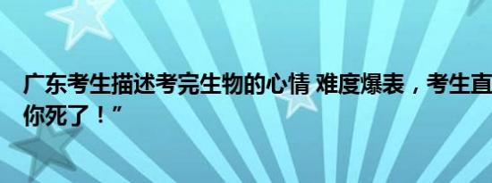 广东考生描述考完生物的心情 难度爆表，考生直呼“生物，你死了！”