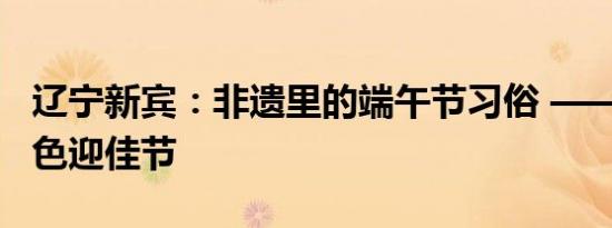 辽宁新宾：非遗里的端午节习俗 —— 民族特色迎佳节