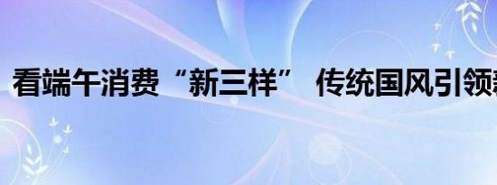 看端午消费“新三样” 传统国风引领新潮流