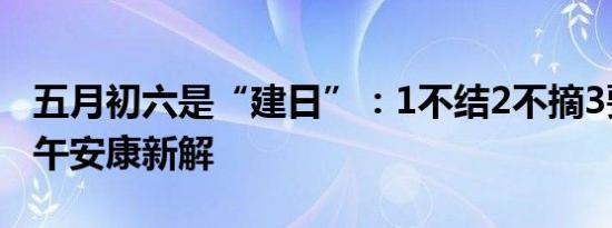 五月初六是“建日”：1不结2不摘3要回，端午安康新解