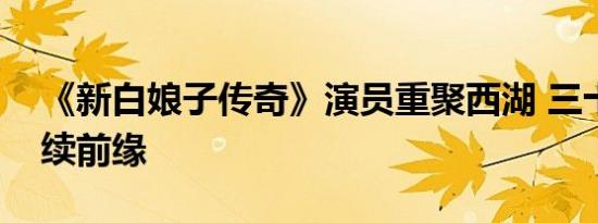 《新白娘子传奇》演员重聚西湖 三十年后再续前缘