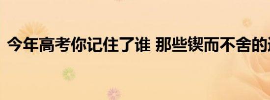 今年高考你记住了谁 那些锲而不舍的追梦人