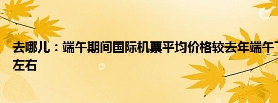 去哪儿：端午期间国际机票平均价格较去年端午下降了两成左右