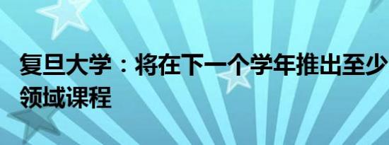 复旦大学：将在下一个学年推出至少100门AI领域课程