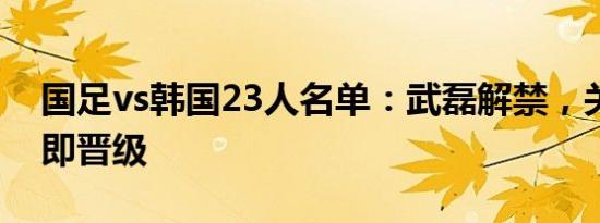 国足vs韩国23人名单：武磊解禁，关键战平即晋级