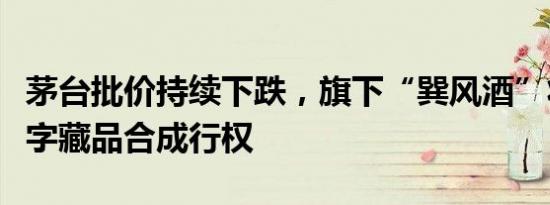 茅台批价持续下跌，旗下“巽风酒”将暂停数字藏品合成行权